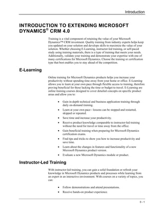 Introduction


INTRODUCTION TO EXTENDING MICROSOFT
DYNAMICS ® CRM 4.0
              Training is a vital component of retaining the value of your Microsoft
              Dynamics™ CRM investment. Quality training from industry experts helps keep
              you updated on your solution and develops skills to maximize the value of your
              solution. Whether choosing E-Learning, instructor-led training, or self-paced
              study using training materials, there is a type of training that meets your needs.
              Additionally, validate your training and demonstrate your expertise with one of
              many certifications for Microsoft Dynamics. Choose the training or certification
              type that best enables you to stay ahead of the competition.

E-Learning
              Online training for Microsoft Dynamics products helps you increase your
              productivity without spending time away from your home or office. E-Learning
              allows you to learn at your own pace through flexible access to training, therefore
              proving beneficial for those lacking the time or budget to travel. E-Learning are
              online training courses designed to cover detailed concepts on specific product
              areas and allow you to:

                      •   Gain in-depth technical and business application training through
                          daily on-demand training.
                      •   Learn at your own pace - lessons can be stopped and restarted,
                          skipped or repeated.
                      •   Save time and increase your productivity.
                      •   Receive product knowledge comparable to instructor-led training
                          without the need for travel or time away from the office.
                      •   Gain beneficial training when preparing for Microsoft Dynamics
                          certification exams.
                      •   Find tips and tricks to show you how to increase productivity and
                          save time.
                      •   Learn about the changes in features and functionality of a new
                          Microsoft Dynamics product version.
                      •   Evaluate a new Microsoft Dynamics module or product.

Instructor-Led Training
              With instructor-led training, you can gain a solid foundation or refresh your
              knowledge in Microsoft Dynamics products and processes while learning from
              an expert in an interactive environment. With courses on a variety of topics, you
              can:

                      •   Follow demonstrations and attend presentations.
                      •   Receive hands-on product experience.


                                                                                              0-1
 