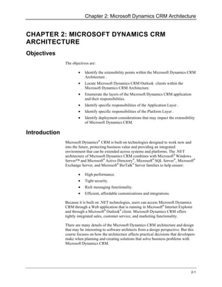 Chapter 2: Microsoft Dynamics CRM Architecture


CHAPTER 2: MICROSOFT DYNAMICS CRM
ARCHITECTURE
Objectives
               The objectives are:

                       •   Identify the extensibility points within the Microsoft Dynamics CRM
                           Architecture .
                       •   Locate Microsoft Dynamics CRM Outlook clients within the
                           Microsoft Dynamics CRM Architecture.
                       •   Enumerate the layers of the Microsoft Dynamics CRM application
                           and their responsibilities.
                       •   Identify specific responsibilities of the Application Layer .
                       •   Identify specific responsibilities of the Platform Layer .
                       •   Identify deployment considerations that may impact the extensibility
                           of Microsoft Dynamics CRM.

Introduction
               Microsoft Dynamics® CRM is built on technologies designed to work now and
               into the future, protecting business value and providing an integrated
               environment that can be extended across systems and platforms. The .NET
               architecture of Microsoft Dynamics CRM combines with Microsoft® Windows
               Server™ and Microsoft® Active Directory®, Microsoft® SQL Server®, Microsoft®
               Exchange Server, and Microsoft® BizTalk® Server families to help ensure:

                       •   High performance.
                       •   Tight security.
                       •   Rich messaging functionality.
                       •   Efficient, affordable customizations and integrations.

               Because it is built on .NET technologies, users can access Microsoft Dynamics
               CRM through a Web application that is running in Microsoft® Internet Explorer
               and through a Microsoft® Outlook® client. Microsoft Dynamics CRM offers
               tightly integrated sales, customer service, and marketing functionality.

               There are many details of the Microsoft Dynamics CRM architecture and design
               that may be interesting to software architects from a design perspective. But this
               course focuses on how the architecture affects practical decisions that developers
               make when planning and creating solutions that solve business problems with
               Microsoft Dynamics CRM.




                                                                                              2-1
 