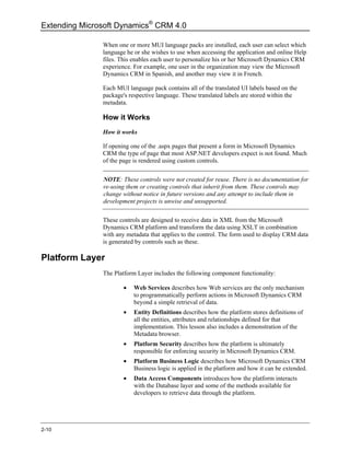Extending Microsoft Dynamics® CRM 4.0

               When one or more MUI language packs are installed, each user can select which
               language he or she wishes to use when accessing the application and online Help
               files. This enables each user to personalize his or her Microsoft Dynamics CRM
               experience. For example, one user in the organization may view the Microsoft
               Dynamics CRM in Spanish, and another may view it in French.

               Each MUI language pack contains all of the translated UI labels based on the
               package's respective language. These translated labels are stored within the
               metadata.

               How it Works
               How it works

               If opening one of the .aspx pages that present a form in Microsoft Dynamics
               CRM the type of page that most ASP.NET developers expect is not found. Much
               of the page is rendered using custom controls.


               NOTE: These controls were not created for reuse. There is no documentation for
               re-using them or creating controls that inherit from them. These controls may
               change without notice in future versions and any attempt to include them in
               development projects is unwise and unsupported.

               These controls are designed to receive data in XML from the Microsoft
               Dynamics CRM platform and transform the data using XSLT in combination
               with any metadata that applies to the control. The form used to display CRM data
               is generated by controls such as these.

Platform Layer
               The Platform Layer includes the following component functionality:

                       •   Web Services describes how Web services are the only mechanism
                           to programmatically perform actions in Microsoft Dynamics CRM
                           beyond a simple retrieval of data.
                       •   Entity Definitions describes how the platform stores definitions of
                           all the entities, attributes and relationships defined for that
                           implementation. This lesson also includes a demonstration of the
                           Metadata browser.
                       •   Platform Security describes how the platform is ultimately
                           responsible for enforcing security in Microsoft Dynamics CRM.
                       •   Platform Business Logic describes how Microsoft Dynamics CRM
                           Business logic is applied in the platform and how it can be extended.
                       •   Data Access Components introduces how the platform interacts
                           with the Database layer and some of the methods available for
                           developers to retrieve data through the platform.




2-10
 