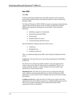 Extending Microsoft Dynamics® CRM 4.0


               New SDK
               New SDK

               In Microsoft Dynamics CRM 4.0 the term SDK frequently refers to both the
               documentation and the features that enable developers to work with Microsoft
               Dynamics CRM.

               The Microsoft Dynamics CRM 4.0 SDK is focused on messages and constructing
               requests that meet the developer's needs. The Microsoft Dynamics CRM 4.0
               SDK provides significant advantages for the developer. These include the
               following:

                       •   IntelliSense support in Visual Studio
                       •   Dynamically generated WSDL
                       •   Strong typing
                       •   Design/Compile time errors
                       •   Versioned schema and Web services

               Microsoft Dynamics CRM provides three Web services:

                       •   CrmService
                       •   MetadataService
                       •   CrmDiscoveryService

               There is an additional Deployment SDK, which includes the Deployment Web
               service.

               CrmService: The main Web service for the Microsoft Dynamics CRM SDK is
               CrmService.

               This Web service contains the methods needed to write code against all the
               entities in the system, either for data retrieval or modification. There are six
               common methods, and there is another method, the Execute method, used
               specifically to execute business logic.

               MetadataService: This Web service allows access to information about the
               entity, attribute, and relationship definitions in a Microsoft Dynamics CRM
               organization. It can be used to retrieve metadata, but can also be used to modify
               the metadata.

               CrmDiscoveryService: Unlike the other two Web services which work at the
               organization level, the CrmDiscoveryService is a global installation-level service.
               This service provides information about all Microsoft Dynamic CRM
               organizations within an installation.




2-12
 