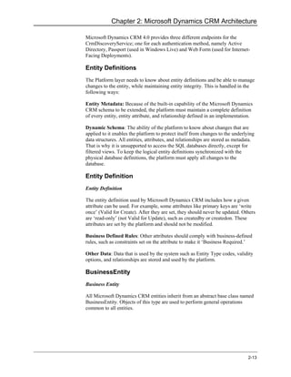 Chapter 2: Microsoft Dynamics CRM Architecture

Microsoft Dynamics CRM 4.0 provides three different endpoints for the
CrmDiscoveryService; one for each authentication method, namely Active
Directory, Passport (used in Windows Live) and Web Form (used for Internet-
Facing Deployments).

Entity Definitions
The Platform layer needs to know about entity definitions and be able to manage
changes to the entity, while maintaining entity integrity. This is handled in the
following ways:

Entity Metadata: Because of the built-in capability of the Microsoft Dynamics
CRM schema to be extended, the platform must maintain a complete definition
of every entity, entity attribute, and relationship defined in an implementation.

Dynamic Schema: The ability of the platform to know about changes that are
applied to it enables the platform to protect itself from changes to the underlying
data structures. All entities, attributes, and relationships are stored as metadata.
That is why it is unsupported to access the SQL databases directly, except for
filtered views. To keep the logical entity definitions synchronized with the
physical database definitions, the platform must apply all changes to the
database.

Entity Definition
Entity Definition

The entity definition used by Microsoft Dynamics CRM includes how a given
attribute can be used. For example, some attributes like primary keys are ‘write
once’ (Valid for Create). After they are set, they should never be updated. Others
are ‘read-only’ (not Valid for Update), such as createdby or createdon. These
attributes are set by the platform and should not be modified.

Business Defined Rules: Other attributes should comply with business-defined
rules, such as constraints set on the attribute to make it ‘Business Required.’

Other Data: Data that is used by the system such as Entity Type codes, validity
options, and relationships are stored and used by the platform.

BusinessEntity
Business Entity

All Microsoft Dynamics CRM entities inherit from an abstract base class named
BusinessEntity. Objects of this type are used to perform general operations
common to all entities.




                                                                                 2-13
 