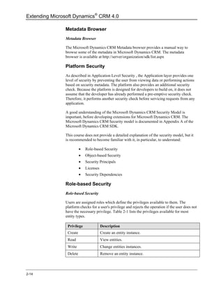 Extending Microsoft Dynamics® CRM 4.0

               Metadata Browser
               Metadata Browser

               The Microsoft Dynamics CRM Metadata browser provides a manual way to
               browse some of the metadata in Microsoft Dynamics CRM. The metadata
               browser is available at http://server/organization/sdk/list.aspx

               Platform Security
               As described in Application Level Security , the Application layer provides one
               level of security by preventing the user from viewing data or performing actions
               based on security metadata. The platform also provides an additional security
               check. Because the platform is designed for developers to build on, it does not
               assume that the developer has already performed a pre-emptive security check.
               Therefore, it performs another security check before servicing requests from any
               application.

               A good understanding of the Microsoft Dynamics CRM Security Model is
               important, before developing extensions for Microsoft Dynamics CRM. The
               Microsoft Dynamics CRM Security model is documented in Appendix A of the
               Microsoft Dynamics CRM SDK.

               This course does not provide a detailed explanation of the security model, but it
               is recommended to become familiar with it, in particular, to understand:

                         •   Role-based Security
                         •   Object-based Security
                         •   Security Principals
                         •   Licenses
                         •   Security Dependencies

               Role-based Security
               Role-based Security

               Users are assigned roles which define the privileges available to them. The
               platform checks for a user's privilege and rejects the operation if the user does not
               have the necessary privilege. Table 2-1 lists the privileges available for most
               entity types.

                Privilege               Description
                Create                  Create an entity instance.
                Read                    View entities.
                Write                   Change entities instances.
                Delete                  Remove an entity instance.




2-14
 