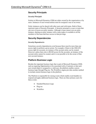 Extending Microsoft Dynamics® CRM 4.0

               Security Principals
               Security Principals

               Entities in Microsoft Dynamics CRM are either owned by the organization or by
               users. Instances of user-owned entities must be assigned a user as an owner.

               Entity instances can be shared with other users and with teams. Both of these
               represent types of Security Principals. A Security principal is a user or team that
               can own or access an entity instance. Although a team cannot own an entity
               instance, sharing an entity instance with a team makes it available to all the
               members of the team that have access to that privilege.

               Security Dependencies
               Security Dependencies

               Sometimes security dependencies exist because there must be more than one
               access right to perform a given action. For example, if there is the CREATE
               access right for accounts, an instance of the account entity can be created.
               However, unless there also is READ access for the accounts, an instance of the
               account entity cannot be created, and it is not possible to be the owner of that
               new account instance.

               Platform Business Logic
               Besides the important business logic that is part of Microsoft Dynamics CRM,
               such as requiring Opportunities to be associated with a Customer or that each
               user owned object is assigned to a valid user, the platform enables custom
               business logic through Plug-ins. The Workflow engine provides another method
               to include custom business logic in the platform.

               The Platform is responsible for raising events which enable event handlers to
               respond and apply additional business logic. There are three primary users for
               these events:

                       •   Standard Business Logic
                       •   Plug-ins
                       •   Workflow




2-16
 