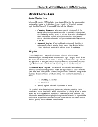 Chapter 2: Microsoft Dynamics CRM Architecture


Standard Business Logic
Standard Business Logic

Microsoft Dynamics CRM includes some standard behavior that represents the
business logic found in the Platform. Some examples of the default business
logic found in Microsoft Dynamics CRM include the following:

        •   Cascading behaviors: When an account is re-assigned, all the
            objects related to it are also re-assigned to the new account owner if
            the relationship settings are set to Parental. Cascading behaviors and
            entity relationship settings are discussed in detail in the training
            course A Customization and Configuration in Microsoft Dynamics
            CRM 4.0.
        •   Automatic Sharing: When an object is re-assigned, the object is
            automatically shared with the former owner if the System Setting
            “Share reassigned entities with original owner” is set to Yes.

Plug-ins
Microsoft Dynamics CRM exposes a simple extension mechanism for
implementing the custom platform-based business logic “Plug-in” model. With
this model, developers are not limited to creating custom business logic only in
the application or through workflow processes; they can also construct business
logic that runs in the context of a call, but in response to a particular event.

Pre and Post Event Plug-ins: This extension mechanism exposes a Plug-in
interface based on a simple pipeline model. The pipeline model allows for both
“pre” and “post” interceptions for basic data persistence operations. The platform
metadata stores information about each entity. This information can be used to
track:

        •   The list of Plug-in handlers.
        •   The class names.
        •   Whether a given handler is required for an action.

For example, the account entity can have several registered handlers. These
handlers are stored in call order, which is determined by priority. When an action
occurs, the platform examines the metadata for registered event handlers. This
information is specified when a plug-in is registered. If a handler is registered for
notification, the platform creates the handler object and calls the correct handler
method, passing the details of the entity instance.




                                                                                 2-17
 