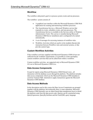 Extending Microsoft Dynamics® CRM 4.0

               Workflow
               The workflow subsystem's goal is to process system events and run processes.

               The workflow system consists of:

                       •   A graphical user interface within the Microsoft Dynamics CRM Web
                           application for creating and monitoring workflow processes.
                       •   The Asynchronous Service, a Microsoft Windows service that
                           responds to events, schedules events, and runs processes. The
                           Asynchronous Service is available in the Services utility in Windows
                           Administrative Tools. This service is installed during Microsoft
                           Dynamics CRM Server installation and is configured to be started
                           automatically.
                       •   A set of messages for accessing instances of workflow rules.
                       •   Workflow Activities which are used to write modules that provide
                           interaction between Workflow rules and external systems, or that
                           provide custom logic.

               Custom Workflow Activities
               If the workflow activities supplied with Microsoft Dynamics CRM 4.0 are not
               sufficient for the workflow requirements, it is possible to create and deploy
               custom workflow activities that can be called from within a workflow.

               Custom workflow activities are supported only in Microsoft Dynamics CRM
               4.0, not in Microsoft Dynamics CRM Live.

               Data Access Components
               Except for reports using Microsoft Dynamics CRM Filtered views , all
               interaction with the database occurs through the platform. The platform includes
               data access components which use the Microsoft Dynamics CRM metadata to
               construct Transact-SQL statements to apply transactions against the Microsoft
               Dynamics CRM database.

               Data Access Methods
               In the description used in this course the Data Access Components are grouped
               together with the platform, but technically there is some separation. Microsoft
               Dynamics CRM internally uses an object-based data management layer to shield
               the platform code from the data access code. Queries can be constructed using
               QueryExpression, QueryByAttribute and the FetchXML query language




2-18
 