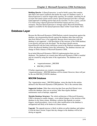 Chapter 2: Microsoft Dynamics CRM Architecture

            Building Queries: A QueryExpression is used to build a query that contains
            data filters and search conditions that define the scope of a database search. A
            QueryExpression is used for single-entity searches, for example, searching for all
            accounts that match certain search criteria. QueryExpression provides a strongly
            typed approach to building queries that can be executed. To save a query, convert
            it to Fetch using a QueryExpressionToFetchXml request and save it as a
            userquery. Because QueryExpression is strongly typed, Microsoft IntelliSense
            support is available for the QueryExpression object within Visual Studio .NET.

Database Layer
            Because the Microsoft Dynamics CRM Platform controls transactions against the
            database, any programming directly against the database other than retrieving
            data from filtered views is not supported. Because direct interaction with the
            database is not supported - a full description of the structure of the CRM database
            is not directly relevant to the developer. The developer should concern
            himself/herself with the Entity definitions stored in the Platform metadata instead
            of how the physical database stores this information. The database structure can
            change in future releases of Microsoft Dynamics CRM.

            In an initial Microsoft Dynamics CRM 4.0 implementation there are two
            databases. The databases are created when Microsoft Dynamics CRM is installed
            and are created by using the name of the organization. The databases are as
            follows:

                    •   <organizationname>_MSCRM
                    •   MSCRM_CONFIG

            If further organizations are created a corresponding
            <organizationname>_MSCRM database will be created. However, there will just
            be the one MSCRM_CONFIG database.

            MSCRM Database
            The <organization name>_MSCRM database stores the data for the entities
            defined in the Microsoft Dynamics CRM platform. This is the customer data.

            Supported Actions: Other than retrieving data from specified filtered views
            within this database, there are no actions, other than regular database
            maintenance such as backups, supported.

            Mutable Database Structure: The whole architecture of Microsoft Dynamics
            CRM is designed to enable changes - even radical changes, to the structure of the
            database in any future release. Building a solution that depends on custom
            triggers, stored procedures, views or any other modification to the database is
            unsupported and likely to be broken in a future release.

            Upgrade: The upgrade process is likely to delete an earlier database and replace
            it with the latest version. Expect that any changes to the database will be lost
            during an upgrade.



                                                                                          2-19
 
