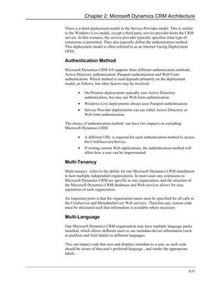 Chapter 2: Microsoft Dynamics CRM Architecture

There is a third deployment model in the Service Provider model. This is similar
to the Windows Live model, except a third party service provider hosts the CRM
servers. In this scenario, the service provider typically specifies what type of
extensions is permitted. They also typically define the authentication method.
This deployment model is often referred to as an Internet Facing Deployment
(IFD).

Authentication Method
Microsoft Dynamics CRM 4.0 supports three different authentication methods;
Active Directory authentication, Passport authentication and Web Form
authentication. Which method is used depends primarily on the deployment
model, as follows, but other factors may be involved:

        •   On-Premise deployments typically uses Active Directory
            authentication, but may use Web form authentication.
        •   Windows Live deployments always uses Passport authentication.
        •   Service Provider deployments can use either Active Directory or
            Web form authentication.

The choice of authentication method can have two impacts on extending
Microsoft Dynamics CRM:

        •   A different URL is required for each authentication method to access
            the CrmDiscoveryService.
        •   If writing custom Web applications, the authentication method will
            affect how a user can be impersonated.

Multi-Tenancy
Multi-tenancy refers to the ability for one Microsoft Dynamics CRM installation
to host multiple independent organizations. In most cases any extensions to
Microsoft Dynamics CRM are specific to one organization, and the structure of
the Microsoft Dynamics CRM databases and Web services allows for easy
separation of each organization.

An important point is that the organization name must be specified for all calls to
the CrmService and MetadataService Web services. Therefore any custom code
must be structured such that information is available where necessary.

Multi-Language
One Microsoft Dynamics CRM organization may have multiple language packs
installed, which allows different users to see metadata-driven information (such
as picklists and field labels) in different languages.

This can impact code that uses and displays metadata to a user, as such code
should be aware of that user's preferred language , and render the appropriate
labels.



                                                                                 2-21
 