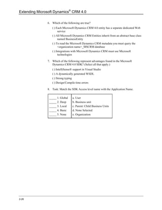 Extending Microsoft Dynamics® CRM 4.0

               6. Which of the following are true?
                  ( ) Each Microsoft Dynamics CRM 4.0 entity has a separate dedicated Web
                       service
                  ( ) All Microsoft Dynamics CRM Entities inherit from an abstract base class
                       named BusinessEntity
                  ( ) To read the Microsoft Dynamics CRM metadata you must query the
                       <organization name>_MSCRM database
                  ( ) Integrations with Microsoft Dynamics CRM must use Microsoft
                       technologies

               7. Which of the following represent advantages found in the Microsoft
                  Dynamics CRM 4.0 SDK? (Select all that apply.)
                  ( ) IntelliSense® support in Visual Studio
                  ( ) A dynamically generated WSDL
                  ( ) Strong typing
                  ( ) Design/Compile time errors

               8. Task: Match the SDK Access level name with the Application Name.

                _____ 1. Global       a. User
                _____ 2. Deep         b. Business unit
                _____ 3. Local        c. Parent: Child Business Units
                _____ 4. Basic        d. None Selected
                _____ 5. None         e. Organization




2-26
 