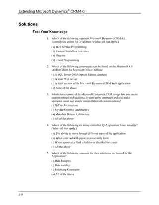 Extending Microsoft Dynamics® CRM 4.0


Solutions
       Test Your Knowledge
               1. Which of the following represent Microsoft Dynamics CRM 4.0
                  Extensibility points for Developers? (Select all that apply.)
                  (√) Web Service Programming
                  (√) Custom Workflow Activities
                  (√) Plug-ins
                  (√) Client Programming

               2. Which of the following components can be found on the Microsoft 4.0
                  Desktop client for Microsoft Office Outlook?
                  ( ) A SQL Server 2005 Express Edition database
                  ( ) A local Web server
                  ( ) A local version of the Microsoft Dynamics CRM Web application
                  (•) None of the above

               3. What characteristic of the Microsoft Dynamics CRM design lets you create
                  custom entities and additional system entity attributes and also make
                  upgrades easier and enable transportation of customizations?
                  ( ) N-Tier Architecture
                  ( ) Service Oriented Architecture
                  (•) Metadata Driven Architecture
                  ( ) All of the above

               4. Which of the following are areas controlled by Application Level security?
                  (Select all that apply.)
                  (√) The ability to move through different areas of the application
                  (√) When a record will appear in a read-only form
                  ( ) When a particular field is hidden or disabled for a user
                  ( ) All the above

               5. Which of the following represent the data validation performed by the
                  Application?
                  ( ) Data Integrity
                  ( ) Data validity
                  ( ) Enforcing Constraints
                  (•) All of the above




2-28
 