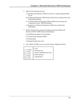 Chapter 2: Microsoft Dynamics CRM Architecture

6. Which of the following are true?
     ( ) Each Microsoft Dynamics CRM 4.0 entity has a separate dedicated Web
          service
     (•) All Microsoft Dynamics CRM Entities inherit from an abstract base class
         named BusinessEntity
     ( ) To read the Microsoft Dynamics CRM metadata you must query the
          <organization name>_MSCRM database
     ( ) Integrations with Microsoft Dynamics CRM must use Microsoft
          technologies

7. Which of the following represent advantages found in the Microsoft
   Dynamics CRM 4.0 SDK? (Select all that apply.)
     (√) IntelliSense® support in Visual Studio
     (√) A dynamically generated WSDL
     (√) Strong typing
     (√) Design/Compile time errors

8. Task: Match the SDK Access level name with the Application Name.

                  a. User
 e   1: Global
                  b. Business unit
 c   2: Deep
                  c. Parent: Child Business Units
 b   3: Local
                  d. None Selected
 a   4: Basic
                  e. Organization
 d   5: None




                                                                            2-29
 