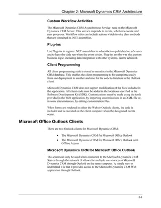 Chapter 2: Microsoft Dynamics CRM Architecture

              Custom Workflow Activities
              The Microsoft Dynamics CRM Asynchronous Service runs on the Microsoft
              Dynamics CRM Server. This service responds to events, schedules events, and
              runs processes. Workflow rules can include actions which invoke class methods
              that are contained in .NET assemblies.

              Plug-ins
              Use Plug-ins to register .NET assemblies to subscribe to a published set of events
              and to have the code run when the event occurs. Plug-ins are the way that custom
              business logic, including data integration with other systems, can be achieved.

              Client Programming
              All client programming code is stored as metadata in the Microsoft Dynamics
              CRM database. This enables the client programming to be transported easily
              from one deployment to another and also for the code to function in the Outlook
              client.

              Microsoft Dynamics CRM does not support modification of the files included in
              the application. All client code must be added in the locations specified in the
              Software Development Kit (SDK). Customizations must be made using the tools
              provided in the Web application, by importing customizations in an XML file or,
              in some circumstances, by editing customization files.

              When forms are rendered in either the Web or Outlook clients, the code is
              included and is executed on the client computer when the designated events
              occur.

Microsoft Office Outlook Clients
              There are two Outlook clients for Microsoft Dynamics CRM:

                      •   The Microsoft Dynamics CRM for Microsoft Office Outlook
                      •   The Microsoft Dynamics CRM for Microsoft Office Outlook with
                          Offline Access

              Microsoft Dynamics CRM for Microsoft Office Outlook
              This client can only be used when connected to the Microsoft Dynamics CRM
              Server through the network. It allows for multiple users to access Microsoft
              Dynamics CRM through Outlook on the same computer. A simple way to
              understand it is that it provides access to the Microsoft Dynamics CRM Web
              application through Outlook.




                                                                                             2-3
 