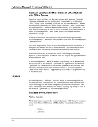 Extending Microsoft Dynamics® CRM 4.0

               Microsoft Dynamics CRM for Microsoft Office Outlook
               with Offline Access
               This client supports offline use. The user interacts with Microsoft Dynamics
               CRM data in Outlook just like the Microsoft Dynamics CRM for Microsoft
               Office Outlook client. To support offline use, the Microsoft Dynamics CRM for
               Microsoft Office Outlook with Offline Access client uses a local version of the
               Microsoft Dynamics CRM Web application hosted on a local Web server. This
               local Web server can only be used for the local instance of the Outlook client to
               access Microsoft Dynamics CRM. A SQL Server 2005 Express database
               provides data storage.

               When the offline client is synchronized, any customizations applied on the
               Microsoft Dynamics CRM server are transferred to the local Microsoft Dynamics
               CRM application.

               The Client programming model includes methods to determine which client is
               being used and whether the user is online or offline. Developers can use these
               criteria to disable functionality that requires a connection to the network.

               Workflow rules are not included in the offline client, but plug-ins can be
               deployed to the offline client. Workflow rules and Plug-ins are applied when the
               user synchronizes data.

               In Microsoft Dynamics CRM Web Service Programming can be performed on
               the local version of the Microsoft Dynamics CRM application in the Microsoft
               Dynamics CRM for Microsoft Office Outlook with Offline Access client. This
               behavior is an improvement upon previous versions of Microsoft Dynamics
               CRM, which did not provide a supported way to access CRM programmatically
               in the offline client.

Layers
               Microsoft Dynamics CRM uses a metadata driven architecture to provide the
               flexibility to create custom entities and additional system entity attributes and
               also to make upgrades and enable transportation of customizations easier. This
               allows for changes in the data structure without requiring any change to code in
               the Microsoft Dynamics CRM Platform or applications.

               Metadata-driven Architecture
               Platform Metadata

               All the information necessary for Microsoft Dynamics CRM Server to operate is
               stored in the Microsoft Dynamics CRM metadata. This includes information
               about:

                       •   Entities
                       •   Attributes



2-4
 