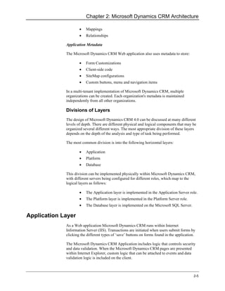 Chapter 2: Microsoft Dynamics CRM Architecture

                     •   Mappings
                     •   Relationships

             Application Metadata

             The Microsoft Dynamics CRM Web application also uses metadata to store:

                     •   Form Customizations
                     •   Client-side code
                     •   SiteMap configurations
                     •   Custom buttons, menu and navigation items

             In a multi-tenant implementation of Microsoft Dynamics CRM, multiple
             organizations can be created. Each organization's metadata is maintained
             independently from all other organizations.

             Divisions of Layers
             The design of Microsoft Dynamics CRM 4.0 can be discussed at many different
             levels of depth. There are different physical and logical components that may be
             organized several different ways. The most appropriate division of these layers
             depends on the depth of the analysis and type of task being performed.

             The most common division is into the following horizontal layers:

                     •   Application
                     •   Platform
                     •   Database

             This division can be implemented physically within Microsoft Dynamics CRM,
             with different servers being configured for different roles, which map to the
             logical layers as follows:

                     •   The Application layer is implemented in the Application Server role.
                     •   The Platform layer is implemented in the Platform Server role.
                     •   The Database layer is implemented on the Microsoft SQL Server.

Application Layer
             As a Web application Microsoft Dynamics CRM runs within Internet
             Information Server (IIS). Transactions are initiated when users submit forms by
             clicking the different types of ‘save’ buttons on forms found in the application.

             The Microsoft Dynamics CRM Application includes logic that controls security
             and data validation. When the Microsoft Dynamics CRM pages are presented
             within Internet Explorer, custom logic that can be attached to events and data
             validation logic is included on the client.



                                                                                             2-5
 