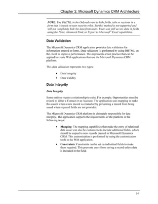 Chapter 2: Microsoft Dynamics CRM Architecture

NOTE: Use DHTML in the OnLoad event to hide fields, tabs or sections in a
form that is based on user security roles. But this method is not supported and
will not completely hide the data from users. Users can still access data in fields
using the Print, Advanced Find, or Export to Microsoft® Excel capabilities.


Data Validation
The Microsoft Dynamics CRM application provides data validation for
information entered in forms. Data validation is performed by using DHTML on
the client to improve performance. This represents a best practice that can be
applied to create Web applications that use the Microsoft Dynamics CRM
platform.

This data validation represents two types:

        •   Data Integrity
        •   Data Validity

Data Integrity
Data Integrity

Some entities require a relationship to exist. For example, Opportunities must be
related to either a Contact or an Account. The application uses mapping to make
this easier when a new record is created or by preventing a record from being
saved when required fields are not provided.

The Microsoft Dynamics CRM platform is ultimately responsible for data
integrity. The application supports the requirements of the platform in the
following ways:

        •   Mapping: The mapping capabilities that make the entry of relational
            data easier can also be customized to include additional fields, which
            should be copied to new records created in Microsoft Dynamics
            CRM. This customization is performed by using the customization
            tools in the Web application.
        •   Constraints: Constraints can be set on individual fields to make
            them required. This prevents users from saving a record unless data
            is included in the field.




                                                                                2-7
 