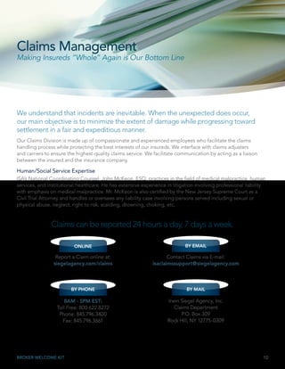 10BROKER WELCOME KIT
Our Claims Division is made up of compassionate and experienced employees who facilitate the claims
handling process while protecting the best interests of our insureds. We interface with claims adjusters
and carriers to ensure the highest-quality claims service. We facilitate communication by acting as a liaison
between the insured and the insurance company.
Human/Social Service Expertise
ISA’s National Coordinating Counsel, John McKeon, ESQ, practices in the field of medical malpractice, human
services, and institutional healthcare. He has extensive experience in litigation involving professional liability
with emphasis on medical malpractice. Mr. McKeon is also certified by the New Jersey Supreme Court as a
Civil Trial Attorney and handles or oversees any liability case involving persons served including sexual or
physical abuse, neglect, right to risk, scalding, drowning, choking, etc.
ONLINE
Report a Claim online at:
siegelagency.com/claims
BY MAIL
Irwin Siegel Agency, Inc.
Claims Department
P.O. Box 309
Rock Hill, NY 12775-0309
BY PHONE
8AM - 5PM EST:
Toll Free: 800.622.8272
Phone: 845.796.3400
Fax: 845.796.3661
Claims can be reported 24 hours a day, 7 days a week.
BY EMAIL
Contact Claims via E-mail:
isaclaimssupport@siegelagency.com
We understand that incidents are inevitable. When the unexpected does occur,
our main objective is to minimize the extent of damage while progressing toward
settlement in a fair and expeditious manner.
Claims Management
Making Insureds “Whole” Again is Our Bottom Line
 
