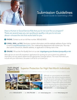 11 www.siegelagency.com
Have a Human or Social Service Risk that you’re not sure fits our program?
There are several ways you can quickly pre-qualify a risk you’re not sure
about—choose the one that works best for you.
Submission Guidelines
A Quick Guide to Submitting a Risk
phone: 800.622.8272 | fax: 845.796.3661 | web: www.isapcg.com | e-mail: info@isapcg.com
Although our core programs are commercial
lines, we also offer tailored insurance solutions
for high net-worth individuals. With an exclusive
range of products through major carriers, access
is available to independent agents and brokers
without typical production requirements. Learn
more by calling ISA Private Client Group at
800.622.8272 or visit www.isapcg.com.
HOMEOWNERS • AUTO • PROPERTY • PRIVATE COLLECTIONS • WATERCRAFT • EXCESS UMBRELLA • MORE
Superior Protection for High Net-Worth Individuals
1
2
3
PHONE. Contact us at our toll-free number: 800.622.8272.
E-MAIL, MAIL, or FAX. Send your contact information and the website address of your risk by
e-mail to siegel@siegelagency.com. Our underwriting department will contact you. You may
also submit a brochure, website address, or application to ISA by mail or fax.
ONLINE. Fill out the Pre-Qualify form on our site: siegelagency.com/brokers/prequalify-a-risk
Although we can work off competitors’ applications for quoting, be sure to submit any additional
information we may need to determine the appropriate coverage options. The more information you
include with your submission, the easier it will be for us to assist you.
 