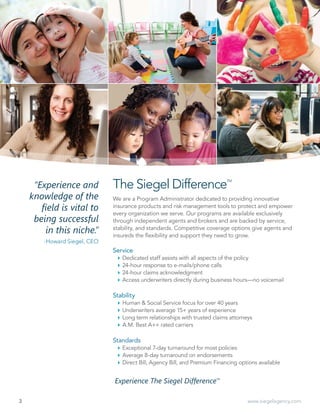 3 www.siegelagency.com
“Experience and
knowledge of the
field is vital to
being successful
in this niche.”
-Howard Siegel, CEO
We are a Program Administrator dedicated to providing innovative
insurance products and risk management tools to protect and empower
every organization we serve. Our programs are available exclusively
through independent agents and brokers and are backed by service,
stability, and standards. Competitive coverage options give agents and
insureds the flexibility and support they need to grow.
Service
`` Dedicated staff assists with all aspects of the policy
`` 24-hour response to e-mails/phone calls
`` 24-hour claims acknowledgment
`` Access underwriters directly during business hours—no voicemail
Stability
`` Human & Social Service focus for over 40 years
`` Underwriters average 15+ years of experience
`` Long term relationships with trusted claims attorneys
`` A.M. Best A++ rated carriers
Standards
`` Exceptional 7-day turnaround for most policies
`` Average 8-day turnaround on endorsements
`` Direct Bill, Agency Bill, and Premium Financing options available
The Siegel DifferenceTM
Experience The Siegel DifferenceTM
 