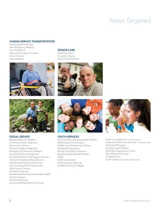 5 www.siegelagency.com
HUMAN SERVICE TRANSPORTATION
Handicapped Passenger
Non-Emergency Medical
Non-Profit Rural
Paratransit Program Providers
Senior Citizens
Special Needs
SENIOR CARE
Adult Day Care*
Council on Aging
Senior Citizen Centers
SOCIAL SERVICE
Battered Women’s Shelters
Community Action Agencies
Community Centers
Domestic Violence Agencies
Emergency & Temporary Shelters
Family Social Service Agencies
Homeless Shelters with Support Services
Homes for Destitute Men & Women
Individual & Family Social Services
Job Counseling & Training Centers
Multi-Service Centers
Outreach Programs
Residential Services for Individuals w/AIDS
Service Leagues
Settlement Houses
Vocational Rehabilitation & Training
YOUTH SERVICES
Aid to Families with Dependent Children
Alternatives to Incarceration
At-Risk Youth Residential Facilities
Big Brothers Big Sisters
Boys & Girls Clubs of America
Boys & Girls Residential Facilities
CASA
Child Care Centers
Child Guidance Agencies
Children’s Homes / Villages
Foster Care Agencies (<15 placements)
Foster Care Placement Services (<15 placements)
Head Start Programs
Runaway Youth Shelters
Self-Help Organizations, Youth
Teen Outreach Services
Troubled Youth
Youth Centers (except recreational only)
Areas Targeted
 