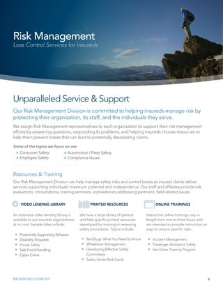 Our Risk Management Division is committed to helping insureds manage risk by
protecting their organization, its staff, and the individuals they serve.
6BROKER WELCOME KIT
Unparalleled Service & Support
We assign Risk Management representatives to each organization to support their risk management
efforts by answering questions, responding to problems, and helping insureds choose resources to
help them prevent losses that can lead to potentially devastating claims.
Some of the topics we focus on are:
`` Consumer Safety
`` Employee Safety
Risk Management
Loss Control Services for Insureds
Resources & Training
Our Risk Management Division can help manage safety risks and control losses as insured clients deliver
services supporting individuals’ maximum potential and independence. Our staff and affiliates provide risk
evaluations, consultations, training seminars, and webinars addressing pertinent, field-related issues.
Interactive online trainings vary in
length from one to three hours and
are intended to provide instruction on
ways to reduce specific risks.
 Incident Management
 Passenger Assistance Safety
 Van Driver Training Program
We have a large library of general
and field specific printed resources
developed for training or reviewing
safety procedures. Topics include:
 Bed Bugs: What You Need to Know
 Wheelchair Management
 Developing Effective Safety
Committees
 Safety Series Rack Cards
An extensive video lending library is
available to our insureds organizations
at no cost. Sample titles include:
 Proactively Supporting Behavior
 Disability Etiquette
 House Safety
 Safe Food Handling
 Cyber Crime
VIDEO LENDING LIBRARY PRINTED RESOURCES ONLINE TRAININGS
`` Automotive / Fleet Safety
`` Compliance Issues
 