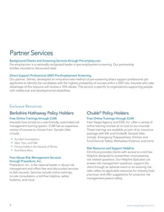7 www.siegelagency.com
Berkshire Hathaway Policy Holders
Free Online Trainings through CLMI
Insureds have access to a user-friendly, automated risk
management training system. CLMI has an expansive
variety of courses to choose from. Sample titles
include:
 Accident Investigation
 Slips, Trips, and Falls
 Driving Safely in the Hazards of Winter
 And Many More
Free Abuse Risk Management Services
through Praesidium, Inc.
Praesidium, Inc. is the national leader in abuse risk
management and offers free and discounted services
to ISA insureds. Services include online trainings,
on-site consultation, a toll-free helpline, safety
bulletins, and more.
Partner Services
Background Checks and Screening Services through Pre-employ.com
Pre-employ.com is a nationally recognized leader in pre-employment screening. Our partnership
entitles insureds to discounted rates.
Direct Support Professional (DSP) Pre-Employment Screening
Our partner, Talintel, developed an innovative new method of pre-screening direct support professional job
applicants to identify the candidates with the highest probability of success within a DSP role. Insureds who take
advantage of this resource will receive a 10% rebate. This service is specific to organizations supporting people
with intellectual and developmental disabilities.
Exclusive Resources
Free Online Trainings through CLMI
Irwin Siegel Agency and ESIS, Inc. offer a variety of
online training courses at no cost to our insureds.
These trainings are available as part of an insurance
package with ISA and Chubb®. Sample titles
include: Emergency Preparedness, Kitchen and
Food Service Safety, Workplace Violence, and more.
Risk Resource and Support Helpline
OmniSure provides clients with access to a toll-free
Helpline designed to answertheir most pressing
risk related questions. Our Helpline Specialist can
answer risk management questions, support the
client through an adverse event or an evolving risk,
refer callers to applicable resources for industry best
practices, and offer suggestions for proactive risk
management patient safety.
Chubb®
Policy Holders
 