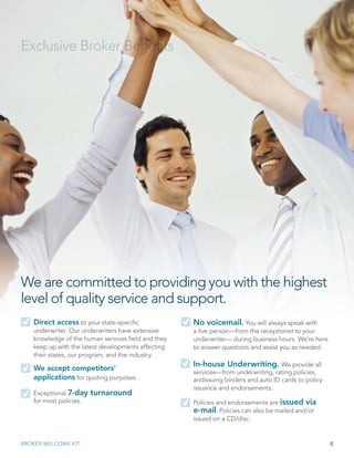 8BROKER WELCOME KIT
We are committed to providing you with the highest
level of quality service and support.
Exclusive Broker Benefits
Direct access to your state-specific
underwriter. Our underwriters have extensive
knowledge of the human services field and they
keep up with the latest developments affecting
their states, our program, and the industry.
We accept competitors’
applications for quoting purposes.
Exceptional 7-day turnaround
for most policies.
No voicemail. You will always speak with
a live person—from the receptionist to your
underwriter— during business hours. We’re here
to answer questions and assist you as needed.
In-house Underwriting. We provide all
services—from underwriting, rating policies,
andissuing binders and auto ID cards to policy
issuance and endorsements.
Policies and endorsements are issued via
e-mail. Policies can also be mailed and/or
issued on a CD/disc.
 