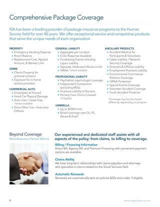 9 www.siegelagency.com
Comprehensive Package Coverage
ISA has been a leading provider of package insurance programs to the Human
Service field for over 40 years. We offer exceptional service and competitive products
that serve the unique needs of each organization.
PROPERTY
`` Emergency Vacating Expense
`` Room Reserve
`` Replacement Cost, Agreed
Amount,  Blanket Limit
CRIME
`` Clients Property for
janitorial contacts
`` Exposure for in-home
service providers
COMMERCIAL AUTO
`` Employees as Insured
`` Hired Car Physical Damage
`` Auto Loan / Lease Gap
*where available
`` Drive Other Car—Executive
Officers
GENERAL LIABILITY
`` Aggregate per Location
`` Crisis Response Available
`` Fundraising Events including
Liquor Liability
`` Separate, Dedicated Abuse Limits
`` HIPAA *where available
PROFESSIONAL LIABILITY
`` Psychiatrist, psychologist coverage
`` Independent Contractors
(excluding MDs)
`` Vicarious Liability of Doctors
`` Primary Care Clinics Covered
*if eligible
UMBRELLA
`` Up to $25M limits
`` Broad coverage over GL, PL,
Abuse  Auto*
ANCILLARY PRODUCTS
`` Accident Medical for
Participants  Volunteers
`` Cyber Liability / Network
Security Coverage
`` Directors  Officers Liability
`` Employment Practices Liability
`` Environmental Commercial
Pollution Coverage
`` HIPAA Protection
`` Special Events Coverage
`` Volunteer Accident Coverage
`` Youth Accident Protector
Our experienced and dedicated staff assists with all
aspects of the policy; from claims, to billing to coverage.
Billing / Financing Information
Direct Bill, Agency Bill, and Premium Financing with convenient payment
options are available.
Claims Ability
We have long-term relationships with claims adjusters and attorneys
who specialize in claims related to the Social Services field.
Automatic Renewals
Renewals are automatically sent on policies $25k and under, if eligible.
Beyond Coverage
More Reasons to Partner With Us
*Coverage may be structured
differently depending on program
 