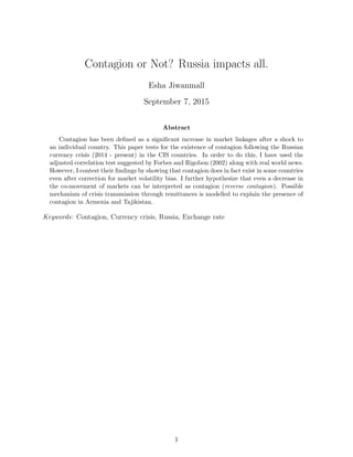 Contagion or Not? Russia impacts all.
Esha Jiwanmall
September 7, 2015
Abstract
Contagion has been deﬁned as a signiﬁcant increase in market linkages after a shock to
an individual country. This paper tests for the existence of contagion following the Russian
currency crisis (2014 - present) in the CIS countries. In order to do this, I have used the
adjusted correlation test suggested by Forbes and Rigobon (2002) along with real world news.
However, I contest their ﬁndings by showing that contagion does in fact exist in some countries
even after correction for market volatility bias. I further hypothesize that even a decrease in
the co-movement of markets can be interpreted as contagion (reverse contagion). Possible
mechanism of crisis transmission through remittances is modelled to explain the presence of
contagion in Armenia and Tajikistan.
Keywords: Contagion, Currency crisis, Russia, Exchange rate
1
 