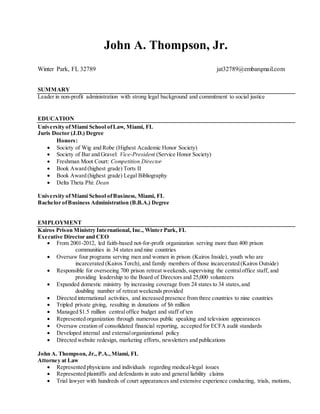 John A. Thompson, Jr.
Winter Park, FL 32789 jat32789@embarqmail.com
SUMMARY
Leader in non-profit administration with strong legal background and commitment to social justice
EDUCATION
University ofMiami School ofLaw, Miami, FL
Juris Doctor (J.D.) Degree
Honors:
 Society of Wig and Robe (Highest Academic Honor Society)
 Society of Bar and Gravel: Vice-President (Service Honor Society)
 Freshman Moot Court: Competition Director
 Book Award (highest grade) Torts II
 Book Award (highest grade) Legal Bibliography
 Delta Theta Phi: Dean
University ofMiami School ofBusiness, Miami, FL
Bachelor ofBusiness Administration (B.B.A.) Degree
EMPLOYMENT
Kairos Prison Ministry International, Inc., Winter Park, FL
Executive Director and CEO
 From 2001-2012, led faith-based not-for-profit organization serving more than 400 prison
communities in 34 states and nine countries
 Oversaw four programs serving men and women in prison (Kairos Inside), youth who are
incarcerated (Kairos Torch), and family members of those incarcerated (Kairos Outside)
 Responsible for overseeing 700 prison retreat weekends,supervising the centraloffice staff, and
providing leadership to the Board of Directors and 25,000 volunteers
 Expanded domestic ministry by increasing coverage from 24 states to 34 states,and
doubling number of retreat weekends provided
 Directed international activities, and increased presence from three countries to nine countries
 Tripled private giving, resulting in donations of $6 million
 Managed $1.5 million centraloffice budget and staff of ten
 Represented organization through numerous public speaking and television appearances
 Oversaw creation of consolidated financial reporting, accepted for ECFA audit standards
 Developed internal and externalorganizational policy
 Directed website redesign, marketing efforts, newsletters and publications
John A. Thompson, Jr., P.A.,Miami, FL
Attorney at Law
 Represented physicians and individuals regarding medical-legal issues
 Represented plaintiffs and defendants in auto and general liability claims
 Trial lawyer with hundreds of court appearances and extensive experience conducting, trials, motions,
 