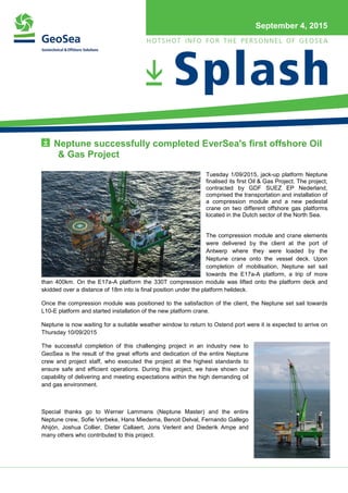 September 4, 2015
Neptune successfully completed EverSea's first offshore Oil
& Gas Project
Tuesday 1/09/2015, jack-up platform Neptune
finalised its first Oil & Gas Project. The project,
contracted by GDF SUEZ EP Nederland,
comprised the transportation and installation of
a compression module and a new pedestal
crane on two different offshore gas platforms
located in the Dutch sector of the North Sea.
The compression module and crane elements
were delivered by the client at the port of
Antwerp where they were loaded by the
Neptune crane onto the vessel deck. Upon
completion of mobilisation, Neptune set sail
towards the E17a-A platform, a trip of more
than 400km. On the E17a-A platform the 330T compression module was lifted onto the platform deck and
skidded over a distance of 18m into is final position under the platform helideck.
Once the compression module was positioned to the satisfaction of the client, the Neptune set sail towards
L10-E platform and started installation of the new platform crane.
Neptune is now waiting for a suitable weather window to return to Ostend port were it is expected to arrive on
Thursday 10/09/2015
The successful completion of this challenging project in an industry new to
GeoSea is the result of the great efforts and dedication of the entire Neptune
crew and project staff, who executed the project at the highest standards to
ensure safe and efficient operations. During this project, we have shown our
capability of delivering and meeting expectations within the high demanding oil
and gas environment.
Special thanks go to Werner Lammens (Neptune Master) and the entire
Neptune crew, Sofie Verbeke, Hans Miedema, Benoit Delval, Fernando Gallego
Ahijón, Joshua Collier, Dieter Callaert, Joris Verlent and Diederik Ampe and
many others who contributed to this project.
 