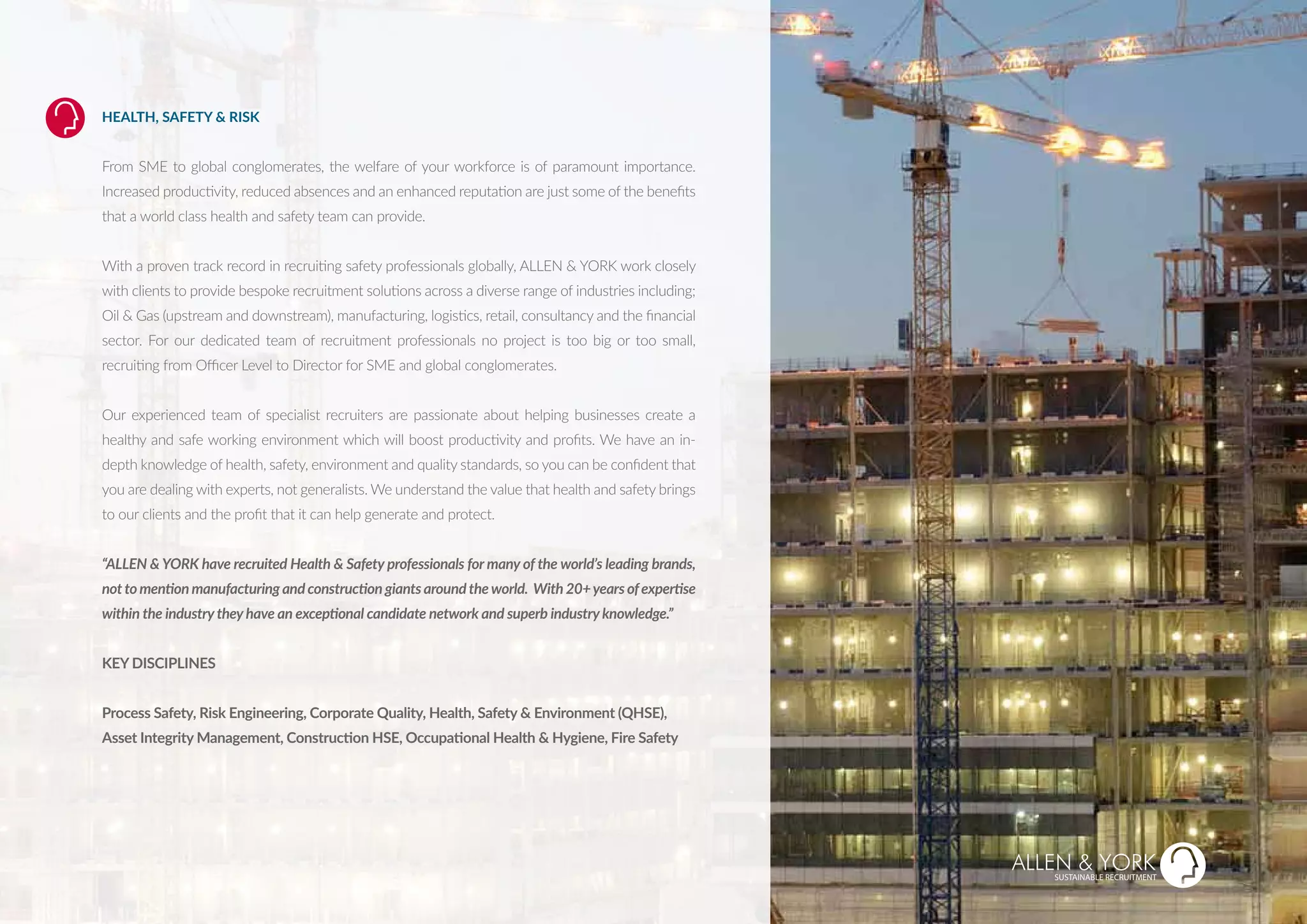 HEALTH, SAFETY & RISK
From SME to global conglomerates, the welfare of your workforce is of paramount importance.
Increased productivity, reduced absences and an enhanced reputation are just some of the benefits
that a world class health and safety team can provide.
With a proven track record in recruiting safety professionals globally, ALLEN & YORK work closely
with clients to provide bespoke recruitment solutions across a diverse range of industries including;
Oil & Gas (upstream and downstream), manufacturing, logistics, retail, consultancy and the financial
sector. For our dedicated team of recruitment professionals no project is too big or too small,
recruiting from Officer Level to Director for SME and global conglomerates.
Our experienced team of specialist recruiters are passionate about helping businesses create a
healthy and safe working environment which will boost productivity and profits. We have an in-
depth knowledge of health, safety, environment and quality standards, so you can be confident that
you are dealing with experts, not generalists. We understand the value that health and safety brings
to our clients and the profit that it can help generate and protect.
“ALLEN & YORK have recruited Health & Safety professionals for many of the world’s leading brands,
not to mention manufacturing and construction giants around the world. With 20+years ofexpertise
within the industry they have an exceptional candidate network and superb industry knowledge.”
KEY DISCIPLINES
Process Safety, Risk Engineering, Corporate Quality, Health, Safety & Environment (QHSE),
Asset Integrity Management, Construction HSE, Occupational Health & Hygiene, Fire Safety
TH & SAFETY
SUSTAINABLE RECRUITMENT
 