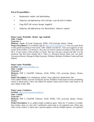 Role & Responsibilities:
• Requirements analysis and understanding.
• Analyzing and implementing front end logic as per the need of solution.
• Using REST full services through AngularJS
• Analyzing and implementing new functionalities whenever required.
Project name: WorknHire Hybrid App (Android)
Time: 2 month
Team size: 1
Platform: Angular JS, Iconic Framework, HTML, CSS, javascript, jQuery, Ubuntu
Project Description: It is an Mobile App for http://www.worknhire.com. User can create Work
or Hire profile according to their needs. After validate an email id , User can Logged In. If user
creates Work profile( i.e Contractor) , then user can search a project according to their skills and
bid it. If user creates a Hire profile( i.e Client) then user can post a project and allot it to the
contractor that have been already bid it. There is a Payment Section where user can check
Transaction History, Manage & Make Payments, Withdraw Methods, Withdraw Funds and Fund
Deposit.
Project name: WorknHire
Location: http://www.worknhire.com
Time: 1 month
Team size: 1
Platform: PHP 5, CakePHP, Netbeans, AJAX, HTML, CSS, javascript, jQuery, Ubuntu,
MySQL
Project Description: It is a freelancing website. I have added new functionalites like-
I have added Validate Account Transaction section, Withdraw Fund request section and Bidding
section in admin panel. I have also added Job matches Email section where email sends to all
users related to their skills.
Project name: Countdown
Location: http://www.veraji.net/countdown/
Time: 2 month
Team size: 1
Platform: PHP 5, CakePHP, Netbeans, AJAX, HTML, CSS, javascript, jQuery, Ubuntu,
MySQL
Project Description: It is a golden temple countdown game. There are 13 windows in temple.
One window opens in a day and 1 notification email sends to all registered users. When user
clicks on the window, it opens and 1 question appears with the multiple options. All registered
 