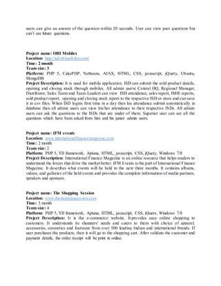 users can give an answer of the question within 20 seconds. User can view past questions but
can’t see future questions.
Project name: OBI Mobiles
Location: http://isd.obimobiles.com/
Time: 2 month
Team size: 3
Platform: PHP 5, CakePHP, Netbeans, AJAX, HTML, CSS, javascript, jQuery, Ubuntu,
MongoDB
Project Description: It is used for mobile application. ISD can submit the sold product details,
opening and closing stock through mobiles. All admin users( Central HQ, Regional Manager,
Distributor, Sales Team and Team Leader) can view ISD attendance, sales report, IMIE reports,
sold product report, opening and closing stock report to the respective ISD or store and can save
it in csv files. When ISD logins first time in a day then his attendance submit automatically in
database then all admin users can view his/her attendance to their respective ISDs. All admin
users can ask the questions to the ISDs that are under of them. Superior user can see all the
questions which have been asked from him and his junior admin users.
Project name: IFM events
Location: www.internationalfinancemagazine.com
Time: 2 month
Team size: 2
Platform: PHP 5, YII framework, Aptana, HTML, javascript, CSS, jQuery, Windows 7/8
Project Description: International Finance Magazine is an online resource that helps readers to
understand the forces that drive the market better. IFM Events is the part of International Finance
Magazine. It describes what events will be held in the next three months. It contains albums,
videos, and galleries of the held events and provides the complete information of media partners,
speakers and sponsors.
Project name: The Shopping Session
Location: www.theshoppingsession.com
Time: 3 month
Team size: 4
Platform: PHP 5, YII framework, Aptana, HTML, javascript, CSS, jQuery, Windows 7/8
Project Description: It is the e-commerce website. It provides easy online shopping to
customers. It understands its shoppers' needs and caters to them with choice of apparel,
accessories, cosmetics and footwear from over 500 leading Indian and international brands. If
user purchases the products, then it will go to the shopping cart. After validate the customer and
payment details, the order receipt will be print in online.
 