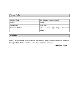 Personal Profile
Father’s Name Mr. Dhirendra Swaroop Katiyar
Gender Female
Date of Birth 19-11-1991
Permanent Address H.No 114/12C Rajiv Nagar Vinayakpur
Kanpur
Declaration
I hereby declare that the above-mentioned information is correct up to my knowledge and I bear
the responsibility for the correctness of the above-mentioned particulars.
Akanksha Katiyar
 