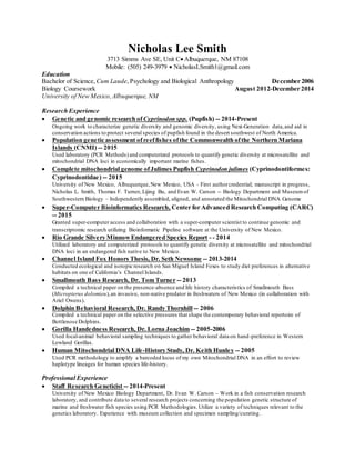 Nicholas Lee Smith
3713 Simms Ave SE, Unit CAlbuquerque, NM 87108
Mobile: (505) 249-3979  NicholasLSmith1@gmail.com
Education
Bachelor of Science, Cum Laude,Psychology and Biological Anthropology December 2006
Biology Coursework August 2012-December 2014
University of New Mexico,Albuquerque, NM
Research Experience
 Genetic and genomic research ofCyprinodon spp. (Pupfish) -- 2014-Present
Ongoing work to characterize genetic diversity and genomic diversity, using Next-Generation data,and aid in
conservation actions to protect several species of pupfish found in the desert southwest of North America.
 Population genetic assessment ofreeffishes ofthe Commonwealth ofthe Northern Mariana
Islands (CNMI) -- 2015
Used laboratory (PCR Methods)and computerized protocols to quantify genetic diversity at microsatellite and
mitochondrial DNA loci in economically important marine fishes.
 Complete mitochondrial genome ofJulimes Pupfish Cyprinodon julimes (Cyprinodontiformes:
Cyprinodontidae) -- 2015
University of New Mexico, Albuquerque,New Mexico, USA - First authorcredential; manuscript in progress,
Nicholas L. Smith, Thomas F. Turner, Lijing Bu, and Evan W. Carson -- Biology Department and Museumof
Southwestern Biology – Independently assembled, aligned, and annotated the Mitochondrial DNA Genome
 Super-Computer Bioinformatics Research, Center for Advanced Research Computing (CARC)
-- 2015
Granted super-computer access and collaboration with a super-computer scientist to continue genomic and
transcriptomic research utilizing Bioinformatic Pipeline software at the University of New Mexico.
 Rio Grande Silvery MinnowEndangered Species Report - - 2014
Utilized laboratory and computerized protocols to quantify genetic diversity at microsatellite and mitochondrial
DNA loci in an endangered fish native to New Mexico.
 Channel Island Fox Honors Thesis, Dr. Seth Newsome -- 2013-2014
Conducted ecological and isotopic research on San Miguel Island Foxes to study diet preferences in alternative
habitats on one of California’s Channel Islands.
 Smallmouth Bass Research, Dr. Tom Turner -- 2013
Compiled a technical paper on the presence-absence and life history characteristics of Smallmouth Bass
(Micropterus dolomieu),an invasive, non-native predator in freshwaters of New Mexico (in collaboration with
Ariel Owens).
 Dolphin Behavioral Research, Dr. Randy Thornhill -- 2006
Compiled a technical paper on the selective pressures that shape the contemporary behavioral repertoire of
Bottlenose Dolphins.
 Gorilla Handedness Research, Dr. Lorna Joachim -- 2005-2006
Used focal-animal behavioral sampling techniques to gather behavioral data on hand-preference in Western
Lowland Gorillas.
 Human Mitochondrial DNA Life-History Study, Dr. Keith Hunley -- 2005
Used PCR methodology to amplify a barcoded locus of my own Mitochondrial DNA in an effort to review
haplotype lineages for human species life-history.
Professional Experience
 Staff Research Geneticist -- 2014-Present
University of New Mexico Biology Department, Dr. Evan W. Carson – Work in a fish conservation research
laboratory, and contribute data to several research projects concerning the population genetic structure of
marine and freshwater fish species using PCR Methodologies.Utilize a variety of techniques relevant to the
genetics laboratory. Experience with museum collection and specimen sampling/curating.
 