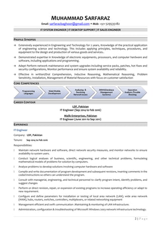 MUHAMMAD SARFARAZ
Email: sarfarazbaghoor@gmail.com  Mob: +971 529535182
IT SYSTEM ENGINEER | IT DESKTOP SUPPORT | IT SALES ENGINEER
PROFILE SYNOPSIS
 Extensively experienced in Engineering and Technology for 2 years, Knowledge of the practical application
of engineering science and technology. This includes applying principles, techniques, procedures, and
equipment to the design and production of various goods and services..
 Demonstrated expertise in Knowledge of electronic equipments, processors, and computer hardware and
software, including applications and programming.
 Adept Perform network maintenance and system upgrades including service packs, patches, hot fixes and
security configurations, Monitor performance and ensure system availability and reliability.
 Effective in written/Oral Comprehension, Inductive Reasoning, Mathematical Reasoning, Problem
Sensitivity, Installation, Management of Material Resources with focus on customer satisfaction
CORE COMPETENCIES
CAREER CONTOUR
LDF, Pakistan
IT Engineer (Sep 2014 to Feb 2016)
Malik Enterprises, Pakistan
IT Engineer (June 2011 to Sep 2011)
EXPERIENCE
IT Engineer
Company: LDF, Pakistan
Tenure: Sep 2014 to Feb 2016
Responsibilities:
 Maintain network hardware and software, direct network security measures, and monitor networks to ensure
availability to system users.
 Conduct logical analyses of business, scientific, engineering, and other technical problems, formulating
mathematical models of problems for solution by computers.
 Analyze problems to develop solutions involving computer hardware and software
 Compile and write documentation of program development and subsequent revisions, inserting comments in the
coded instructions so others can understand the program.
 Consult with managerial, engineering, and technical personnel to clarify program intent, identify problems, and
suggest changes
 Perform or direct revision, repair, or expansion of existing programs to increase operating efficiency or adapt to
new requirement.
 Configure and define parameters for installation or testing of local area network (LAN), wide area network
(WAN), hubs, routers, switches, controllers, multiplexers, or related networking equipment
 Management efficient and swift communication .Maintaining & monitoring of LAN infrastructure.
 Administration, configuration & troubleshooting of Microsoft Windows 2003 network infrastructure technology.
2 | P a g e
 