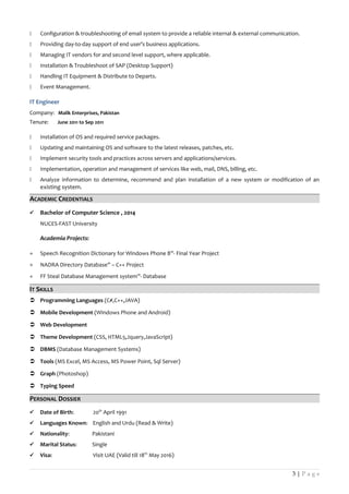  Configuration & troubleshooting of email system to provide a reliable internal & external communication.
 Providing day-to-day support of end user’s business applications.
 Managing IT vendors for and second level support, where applicable.
 Installation & Troubleshoot of SAP (Desktop Support)
 Handling IT Equipment & Distribute to Departs.
 Event Management.
IT Engineer
Company: Malik Enterprises, Pakistan
Tenure: June 2011 to Sep 2011
 Installation of OS and required service packages.
 Updating and maintaining OS and software to the latest releases, patches, etc.
 Implement security tools and practices across servers and applications/services.
 Implementation, operation and management of services like web, mail, DNS, billing, etc.
 Analyze information to determine, recommend and plan installation of a new system or modification of an
existing system.
ACADEMIC CREDENTIALS
 Bachelor of Computer Science , 2014
NUCES-FAST University
Academia Projects:
+ Speech Recognition Dictionary for Windows Phone 8”- Final Year Project
+ NADRA Directory Database” – C++ Project
+ FF Steal Database Management system”- Database
IT SKILLS
 Programming Languages (C#,C++,JAVA)
 Mobile Development (Windows Phone and Android)
 Web Development
 Theme Development (CSS, HTML5,Jquery,JavaScript)
 DBMS (Database Management Systems)
 Tools (MS Excel, MS Access, MS Power Point, Sql Server)
 Graph (Photoshop)
 Typing Speed
PERSONAL DOSSIER
 Date of Birth: 20th
April 1991
 Languages Known: English and Urdu (Read & Write)
 Nationality: Pakistani
 Marital Status: Single
 Visa: Visit UAE (Valid till 18th
May 2016)
3 | P a g e
 