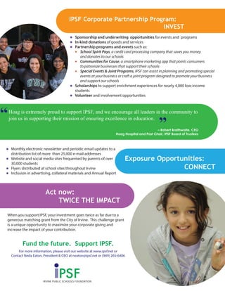 When you support IPSF, your investment goes twice as far due to a
generous matching grant from the City of Irvine. This challenge grant
is a unique opportunity to maximize your corporate giving and
increase the impact of your contribution.
Act now:
TWICE THE IMPACT
Sponsorship and underwriting opportunities for events and programs
In-kind donations of goods and services
Partnership programs and events such as:
School Spirit Pays, a credit card processing company that saves you money
and donates to our schools
Communities for Cause, a smartphone marketing app that points consumers
to patronize businesses that support their schools
Special Events & Joint Programs, IPSF can assist in planning and promoting special
events at your business or craft a joint program designed to promote your business
and support our schools
Scholarships to support enrichment experiences for nearly 4,000 low-income
students
Volunteer and involvement opportunities
Fund the future. Support IPSF.
For more information, please visit our website at www.ipsf.net or
Contact Neda Eaton, President & CEO at neaton@ipsf.net or (949) 265-6406
IPSF Corporate Partnership Program:
INVEST
Exposure Opportunities:
CONNECT
Monthly electronic newsletter and periodic email updates to a
distribution list of more than 25,000 e-mail addresses
Website and social media sites frequented by parents of over
30,000 students
Flyers distributed at school sites throughout Irvine
Inclusion in advertising, collateral materials and Annual Report
Hoag is extremely proud to support IPSF, and we encourage all leaders in the community to
join us in supporting their mission of ensuring excellence in education.
– Robert Braithwaite, CEO
Hoag Hospital and Past Chair, IPSF Board of Trustees
PSFIRVINE PUBLIC SCHOOLS FOUNDATION
 