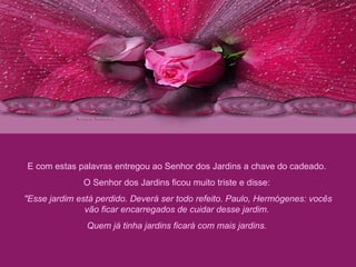 E com estas palavras entregou ao Senhor dos Jardins a chave do cadeado.  O Senhor dos Jardins ficou muito triste e disse:  "Esse jardim está perdido. Deverá ser todo refeito. Paulo, Hermógenes: vocês vão ficar encarregados de cuidar desse jardim.  Quem já tinha jardins ficará com mais jardins.  