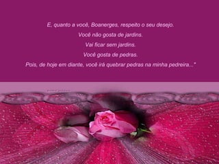 E, quanto a você, Boanerges, respeito o seu desejo.  Você não gosta de jardins.  Vai ficar sem jardins.  Você gosta de pedras.  Pois, de hoje em diante, você irá quebrar pedras na minha pedreira..."  