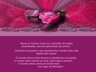 Havia um homem muito rico, possuidor de vastas propriedades, que era apaixonado por jardins.  Os jardins ocupavam o seu pensamento o tempo todo e ele repetia sem cessar: "O mundo inteiro ainda deverá se transformar num jardim.  O mundo inteiro deverá ser belo, perfumado e pacífico.  O mundo inteiro ainda se transformará  num lugar de felicidade."  