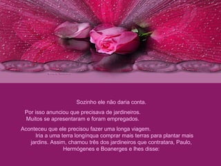 Sozinho ele não daria conta. Por isso anunciou que precisava de jardineiros.  Muitos se apresentaram e foram empregados.  Aconteceu que ele precisou fazer uma longa viagem.  Iria a uma terra longínqua comprar mais terras para plantar mais jardins. Assim, chamou três dos jardineiros que contratara, Paulo, Hermógenes e Boanerges e lhes disse: 