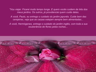 "Vou viajar. Ficarei muito tempo longe. E quero vocês cuidem de três dos meus jardins. Os outros, já providenciei quem cuide deles.  A você, Paulo, eu entrego o cuidado do jardim japonês. Cuide bem das cerejeiras, veja que as carpas estejam sempre bem alimentadas...  A você, Hermógenes, entrego o cuidado do jardim inglês, com toda a sua exuberância de flores pelas rochas...  