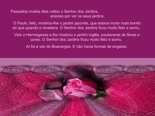 Passados muitos dias voltou o Senhor dos Jardins,  ansioso por ver os seus jardins.  O Paulo, feliz, mostrou-lhe o jardim japonês, que estava muito mais bonito do que quando o recebera. O Senhor dos Jardins ficou muito feliz e sorriu.  Veio o Hermógenes e lhe mostrou o jardim inglês, exuberante de flores e cores. O Senhor dos Jardins ficou muito feliz e sorriu.  Aí foi a vez do Boanerges. E não havia formas de enganar. 