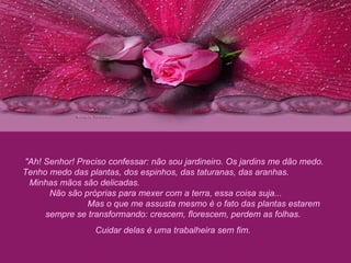 "Ah! Senhor! Preciso confessar: não sou jardineiro. Os jardins me dão medo. Tenho medo das plantas, dos espinhos, das taturanas, das aranhas.  Minhas mãos são delicadas.  Não são próprias para mexer com a terra, essa coisa suja...  Mas o que me assusta mesmo é o fato das plantas estarem sempre se transformando: crescem, florescem, perdem as folhas.  Cuidar delas é uma trabalheira sem fim.  