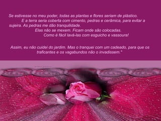 Se estivesse no meu poder, todas as plantas e flores seriam de plástico.  E a terra seria coberta com cimento, pedras e cerâmica, para evitar a sujeira. As pedras me dão tranquilidade.  Elas não se mexem. Ficam onde são colocadas.  Como é fácil lavá-las com esguicho e vassoura!  Assim, eu não cuidei do jardim. Mas o tranquei com um cadeado, para que os traficantes e os vagabundos não o invadissem."  