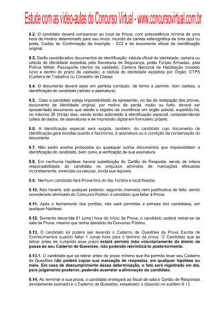 Estude com as vídeo-aulas do Concurso Virtual - www.concursovirtual.com.br
  
  


 8.2. O candidato deverá comparecer ao local de Prova, com antecedência mínima de uma
 hora do horário determinado para seu início, munido de caneta esferográfica de tinta azul ou
 preta, Cartão de Confirmação da Inscrição - CCI e do documento oficial de identificação
 original.

 8.3. Serão considerados documentos de identificação: cédula oficial de identidade; carteira ou
 cédula de identidade expedida pela Secretaria de Segurança, pelas Forças Armadas, pela
 Polícia Militar; Passaporte (dentro da validade); Carteira Nacional de Habilitação (modelo
 novo e dentro do prazo de validade), e cédula de identidade expedida por Órgão, CTPS
 (Carteira de Trabalho) ou Conselho de Classe.

 8.4. O documento deverá estar em perfeita condição, de forma a permitir, com clareza, a
 identificação do candidato (retrato e assinatura).

 8.5. Caso o candidato esteja impossibilitado de apresentar, no dia de realização das provas,
 documento de identidade original, por motivo de perda, roubo ou furto, deverá ser
 apresentado documento que ateste o registro da ocorrência em órgão policial, expedido há,
 no máximo 30 (trinta) dias, sendo então submetido à identificação especial, compreendendo
 coleta de dados, de assinaturas e de impressão digital em formulário próprio.

 8.6. A identificação especial será exigida, também, do candidato cujo documento de
 identificação gere dúvidas quanto à fisionomia, à assinatura ou à condição de conservação do
 documento.

 8.7. Não serão aceitos protocolos ou quaisquer outros documentos que impossibilitem a
 identificação do candidato, bem como a verificação de sua assinatura.

 8.8. Em nenhuma hipótese haverá substituição do Cartão de Resposta, sendo de inteira
 responsabilidade do candidato os prejuízos advindos de marcações efetuadas
 incorretamente, emendas ou rasuras, ainda que legíveis.

 8.9. Nenhum candidato fará Prova fora do dia, horário e local fixados.

 8.10. Não haverá, sob qualquer pretexto, segunda chamada nem justificativa de falta, sendo
 considerado eliminado do Concurso Público o candidato que faltar à Prova.

 8.11. Após o fechamento dos portões, não será permitida a entrada dos candidatos, em
 qualquer hipótese.

 8.12. Somente decorrida 01 (uma) hora do início da Prova, o candidato poderá retirar-se da
 sala de Prova, mesmo que tenha desistido do Concurso Público.

 8.13. O candidato só poderá sair levando o Caderno de Questões da Prova Escrita de
 Conhecimentos quando faltar 1 (uma) hora para o término da prova. O Candidato que se
 retirar antes de cumprido esse prazo estará abrindo mão voluntariamente do direito de
 posse de seu Caderno de Questões, não podendo reivindicá-lo posteriormente.

 8.13.1. O candidato que se retirar antes do prazo mínimo que lhe permita levar seu Caderno
 de Questões não poderá copiar sua marcação de respostas, em qualquer hipótese ou
 meio. Em caso de descumprimento dessa determinação, o fato será registrado em ata,
 para julgamento posterior, podendo acarretar a eliminação do candidato.

 8.14. Ao terminar a sua prova, o candidato entregará ao fiscal de sala o Cartão de Respostas
 devidamente assinado e o Caderno de Questões, ressalvado o disposto no subitem 8.13.
 