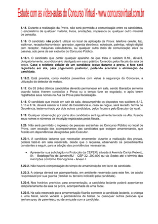 Estude com as vídeo-aulas do Concurso Virtual - www.concursovirtual.com.br
  
  



 8.15. Durante a realização da Prova, não será permitida a comunicação entre os candidatos,
 o empréstimo de qualquer material, livros, anotações, impressos ou qualquer outro material
 de consulta.

 8.16. O candidato não poderá utilizar no local de aplicação da Prova: telefone celular, bip,
 walkman, receptor/transmissor, gravador, agenda eletrônica, notebook, palmtop, relógio digital
 com receptor, máquinas calculadoras, ou qualquer outro meio de comunicação ativa ou
 passiva, sob pena de ser excluído do Concurso Público.

 8.16.1. O candidato que portar qualquer aparelho de que trata o subitem 8.16., deverá,
 obrigatoriamente, acondicioná-lo desligado em saco plástico fornecido pelos fiscais da sala de
 prova. Caso o telefone celular de um candidato toque durante a prova, o fato será
 registrado em ata, para julgamento posterior, podendo acarretar a eliminação do
 candidato.

 8.16.2. Está prevista, como medida preventiva com vistas à segurança do Concurso, a
 utilização do detector de metais.

 8.17. Os 03 (três) últimos candidatos deverão permanecer em sala, sendo liberados somente
 quando todos tiverem concluído a Prova ou o tempo tiver se esgotado, e após terem
 registrados seus nomes na Ata da Prova pela fiscalização.

 8.18. O candidato que insistir em sair da sala, descumprindo os dispostos nos subitens 8.12,
 8.13 e 8.14, deverá assinar o Termo de Desistência e, caso se negue, será lavrado Termo de
 Ocorrência, testemunhado por dois outros candidatos, pelos fiscais e pelo Executor do local.

 8.19. Qualquer observação por parte dos candidatos será igualmente lavrada na Ata, ficando
 seus nomes e números de inscrição registrados pelos fiscais.

 8.20. Não será permitido o ingresso de pessoas estranhas ao Concurso Público no local de
 Prova, com exceção dos acompanhantes das candidatas que estejam amamentando, que
 ficarão em dependências designadas pelo Executor.

 8.20.1. A candidata lactante que necessitar amamentar durante a realização das provas,
 poderá fazê-lo em sala reservada, desde que o requeira, observando os procedimentos
 constantes a seguir, para a adoção das providências necessárias.

        Apresentar sua solicitação no Protocolo da CEPERJ situada à Avenida Carlos Peixoto,
         54 – Botafogo/Rio de Janeiro/RJ – CEP 22. 290.090 ou via Sedex até o término das
         inscrições conforme Cronograma - Anexo I

 8.20.2. Não haverá compensação do tempo de amamentação em favor da candidata.

 8.20.3. A criança deverá ser acompanhada, em ambiente reservado para este fim, de adulto
 responsável por sua guarda (familiar ou terceiro indicado pela candidata).

 8.20.4. Nos horários previstos para amamentação, a candidata lactante poderá ausentar-se
 temporariamente da sala de prova, acompanhada de uma fiscal.

 8.20.5. Na sala reservada para amamentação ficarão somente a candidata lactante, a criança
 e uma fiscal, sendo vedada a permanência de babás ou quaisquer outras pessoas que
 tenham grau de parentesco ou de amizade com a candidata.
 