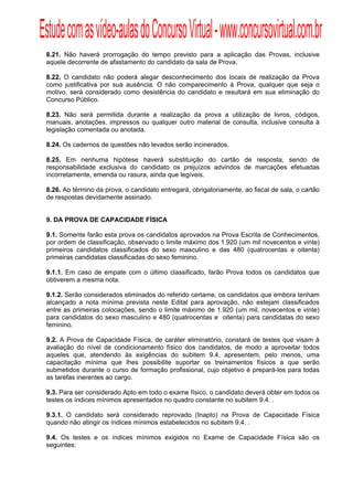 Estude com as vídeo-aulas do Concurso Virtual - www.concursovirtual.com.br
  
  


 8.21. Não haverá prorrogação do tempo previsto para a aplicação das Provas, inclusive
 aquele decorrente de afastamento do candidato da sala de Prova.

 8.22. O candidato não poderá alegar desconhecimento dos locais de realização da Prova
 como justificativa por sua ausência. O não comparecimento à Prova, qualquer que seja o
 motivo, será considerado como desistência do candidato e resultará em sua eliminação do
 Concurso Público.

 8.23. Não será permitida durante a realização da prova a utilização de livros, códigos,
 manuais, anotações, impressos ou qualquer outro material de consulta, inclusive consulta à
 legislação comentada ou anotada.

 8.24. Os cadernos de questões não levados serão incinerados.

 8.25. Em nenhuma hipótese haverá substituição do cartão de resposta, sendo de
 responsabilidade exclusiva do candidato os prejuízos advindos de marcações efetuadas
 incorretamente, emenda ou rasura, ainda que legíveis.

 8.26. Ao término da prova, o candidato entregará, obrigatoriamente, ao fiscal de sala, o cartão
 de respostas devidamente assinado.


 9. DA PROVA DE CAPACIDADE FÍSICA

 9.1. Somente farão esta prova os candidatos aprovados na Prova Escrita de Conhecimentos,
 por ordem de classificação, observado o limite máximo dos 1.920 (um mil novecentos e vinte)
 primeiros candidatos classificados do sexo masculino e das 480 (quatrocentas e oitenta)
 primeiras candidatas classificadas do sexo feminino.

 9.1.1. Em caso de empate com o último classificado, farão Prova todos os candidatos que
 obtiverem a mesma nota.

 9.1.2. Serão considerados eliminados do referido certame, os candidatos que embora tenham
 alcançado a nota mínima prevista neste Edital para aprovação, não estejam classificados
 entre as primeiras colocações, sendo o limite máximo de 1.920 (um mil, novecentos e vinte)
 para candidatos do sexo masculino e 480 (quatrocentas e oitenta) para candidatas do sexo
 feminino.

 9.2. A Prova de Capacidade Física, de caráter eliminatório, constará de testes que visam à
 avaliação do nível de condicionamento físico dos candidatos, de modo a aproveitar todos
 aqueles que, atendendo às exigências do subitem 9.4, apresentem, pelo menos, uma
 capacitação mínima que lhes possibilite suportar os treinamentos físicos a que serão
 submetidos durante o curso de formação profissional, cujo objetivo é prepará-los para todas
 as tarefas inerentes ao cargo.

 9.3. Para ser considerado Apto em todo o exame físico, o candidato deverá obter em todos os
 testes os índices mínimos apresentados no quadro constante no subitem 9.4. .

 9.3.1. O candidato será considerado reprovado (Inapto) na Prova de Capacidade Física
 quando não atingir os índices mínimos estabelecidos no subitem 9.4. .

 9.4. Os testes e os índices mínimos exigidos no Exame de Capacidade Física são os
 seguintes:
 