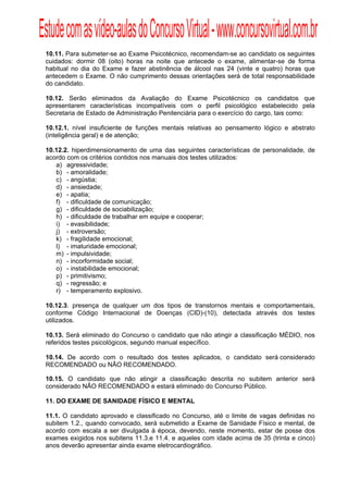 Estude com as vídeo-aulas do Concurso Virtual - www.concursovirtual.com.br
  
  


 10.11. Para submeter-se ao Exame Psicotécnico, recomendam-se ao candidato os seguintes
 cuidados: dormir 08 (oito) horas na noite que antecede o exame, alimentar-se de forma
 habitual no dia do Exame e fazer abstinência de álcool nas 24 (vinte e quatro) horas que
 antecedem o Exame. O não cumprimento dessas orientações será de total responsabilidade
 do candidato.

 10.12. Serão eliminados da Avaliação do Exame Psicotécnico os candidatos que
 apresentarem características incompatíveis com o perfil psicológico estabelecido pela
 Secretaria de Estado de Administração Penitenciária para o exercício do cargo, tais como:

 10.12.1. nível insuficiente de funções mentais relativas ao pensamento lógico e abstrato
 (inteligência geral) e de atenção;

 10.12.2. hiperdimensionamento de uma das seguintes características de personalidade, de
 acordo com os critérios contidos nos manuais dos testes utilizados:
    a) agressividade;
    b) - amoralidade;
    c) - angústia;
    d) - ansiedade;
    e) - apatia;
    f) - dificuldade de comunicação;
    g) - dificuldade de sociabilização;
    h) - dificuldade de trabalhar em equipe e cooperar;
    i) - evasibilidade;
    j) - extroversão;
    k) - fragilidade emocional;
    l) - imaturidade emocional;
    m) - impulsividade;
    n) - incorformidade social;
    o) - instabilidade emocional;
    p) - primitivismo;
    q) - regressão; e
    r) - temperamento explosivo.

 10.12.3. presença de qualquer um dos tipos de transtornos mentais e comportamentais,
 conforme Código Internacional de Doenças (CID)-(10), detectada através dos testes
 utilizados.

 10.13. Será eliminado do Concurso o candidato que não atingir a classificação MÉDIO, nos
 referidos testes psicológicos, segundo manual específico.

 10.14. De acordo com o resultado dos testes aplicados, o candidato será considerado
 RECOMENDADO ou NÃO RECOMENDADO.

 10.15. O candidato que não atingir a classificação descrita no subitem anterior será
 considerado NÃO RECOMENDADO e estará eliminado do Concurso Público.

 11. DO EXAME DE SANIDADE FÍSICO E MENTAL

 11.1. O candidato aprovado e classificado no Concurso, até o limite de vagas definidas no
 subitem 1.2., quando convocado, será submetido a Exame de Sanidade Físico e mental, de
 acordo com escala a ser divulgada à época, devendo, neste momento, estar de posse dos
 exames exigidos nos subitens 11.3.e 11.4. e aqueles com idade acima de 35 (trinta e cinco)
 anos deverão apresentar ainda exame eletrocardiográfico.
 