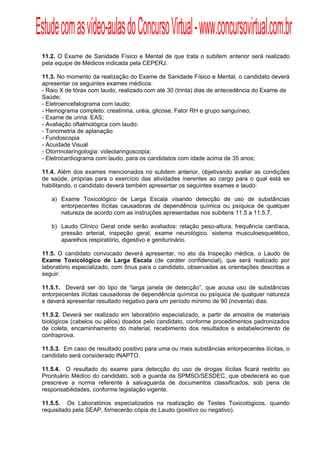 Estude com as vídeo-aulas do Concurso Virtual - www.concursovirtual.com.br
  
  



 11.2. O Exame de Sanidade Físico e Mental de que trata o subitem anterior será realizado
 pela equipe de Médicos indicada pela CEPERJ.

 11.3. No momento da realização do Exame de Sanidade Físico e Mental, o candidato deverá
 apresentar os seguintes exames médicos:
 - Raio X de tórax com laudo, realizado com até 30 (trinta) dias de antecedência do Exame de
 Saúde;
 - Eletroencefalograma com laudo;
 - Hemograma completo: creatinina, uréia, glicose, Fator RH e grupo sanguíneo;
 - Exame de urina: EAS;
 - Avaliação oftalmológica com laudo:
 - Tonometria de aplanação
 - Fundoscopia
 - Acuidade Visual
 - Otorrinolaringologia: videolaringoscopia;
 - Eletrocardiograma com laudo, para os candidatos com idade acima de 35 anos;

 11.4. Além dos exames mencionados no subitem anterior, objetivando avaliar as condições
 de saúde, próprias para o exercício das atividades inerentes ao cargo para o qual está se
 habilitando, o candidato deverá também apresentar os seguintes exames e laudo:

     a) Exame Toxicológico de Larga Escala visando detecção de uso de substâncias
        entorpecentes ilícitas causadoras de dependência química ou psíquica de qualquer
        natureza de acordo com as instruções apresentadas nos subitens 11.5 a 11.5.7.

     b) Laudo Clínico Geral onde serão avaliados: relação peso-altura, frequência cardíaca,
        pressão arterial, inspeção geral, exame neurológico, sistema musculoesquelético,
        aparelhos respiratório, digestivo e geniturinário.

 11.5. O candidato convocado deverá apresentar, no ato da Inspeção médica, o Laudo de
 Exame Toxicológico de Larga Escala (de caráter confidencial), que será realizado por
 laboratório especializado, com ônus para o candidato, observadas as orientações descritas a
 seguir:

 11.5.1. Deverá ser do tipo de “larga janela de detecção”, que acusa uso de substâncias
 entorpecentes ilícitas causadoras de dependência química ou psíquica de qualquer natureza
 e deverá apresentar resultado negativo para um período mínimo de 90 (noventa) dias.

 11.5.2. Deverá ser realizado em laboratório especializado, a partir de amostra de materiais
 biológicos (cabelos ou pêlos) doados pelo candidato, conforme procedimentos padronizados
 de coleta, encaminhamento do material, recebimento dos resultados e estabelecimento de
 contraprova.

 11.5.3. Em caso de resultado positivo para uma ou mais substâncias entorpecentes ilícitas, o
 candidato será considerado INAPTO.

 11.5.4. O resultado do exame para detecção do uso de drogas ilícitas ficará restrito ao
 Prontuário Médico do candidato, sob a guarda da SPMSO/SESDEC, que obedecerá ao que
 prescreve a norma referente à salvaguarda de documentos classificados, sob pena de
 responsabilidades, conforme legislação vigente.

 11.5.5. Os Laboratórios especializados na realização de Testes Toxicológicos, quando
 requisitado pela SEAP, fornecerão cópia do Laudo (positivo ou negativo).
 